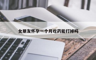 女朋友怀孕一个月吃药能打掉吗 女朋友怀孕一个月吃药能打掉吗