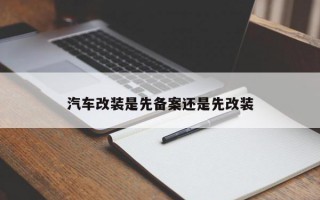汽车改装是先备案还是先改装 汽车改装是先备案还是先改装