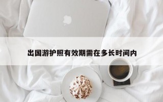 出国游护照有效期需在多长时间内 出国游护照有效期需在多长时间内