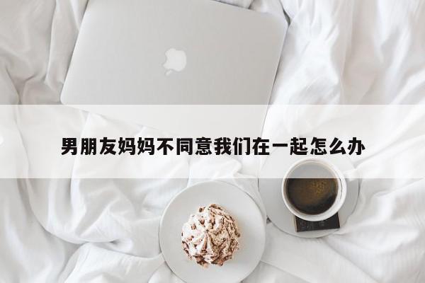男朋友妈妈不同意我们在一起怎么办-第1张图片-百科网-生活百科,科技百科,汽车百科,财经百科,情感百科,数码百科,旅游百科,运动百科,宠物百科,花鸟鱼虫等百科大全