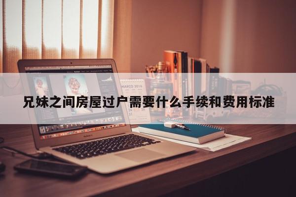 兄妹之间房屋过户需要什么手续和费用标准-第1张图片-百科网-生活百科,科技百科,汽车百科,财经百科,情感百科,数码百科,旅游百科,运动百科,宠物百科,花鸟鱼虫等百科大全